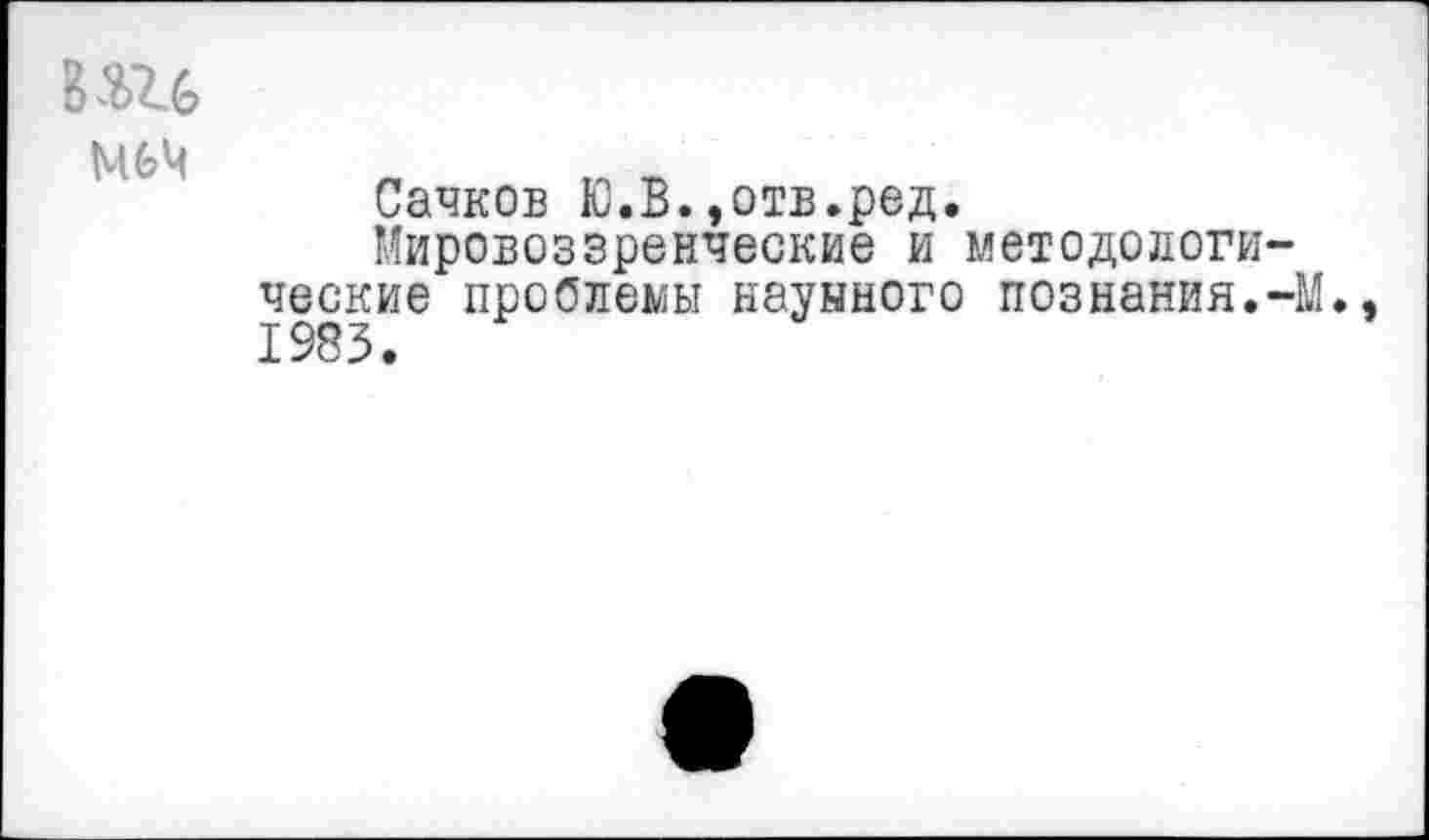 ﻿вш
М6Ч
Сачков Ю.В.»отв.ред.
Мировоззренческие и методологические проблемы науыного познания.-М., 1983.